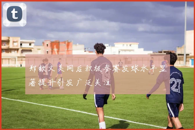 郑钦文美网后积极参赛发球水平显著提升引发广泛关注